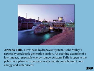 Arizona Falls, a low-head hydropower system, is the Valley’s 
newest hydroelectric generation station. An exciting example of a 
low impact, renewable energy source, Arizona Falls is open to the 
public as a place to experience water and its contribution to our 
energy and water needs. 
 