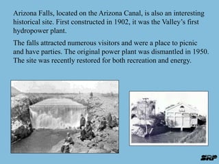 Arizona Falls, located on the Arizona Canal, is also an interesting 
historical site. First constructed in 1902, it was the Valley’s first 
hydropower plant. 
The falls attracted numerous visitors and were a place to picnic 
and have parties. The original power plant was dismantled in 1950. 
The site was recently restored for both recreation and energy. 
 