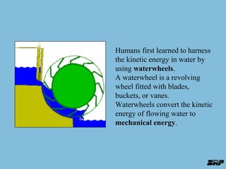 Humans first learned to harness 
the kinetic energy in water by 
using waterwheels. 
A waterwheel is a revolving 
wheel fitted with blades, 
buckets, or vanes. 
Waterwheels convert the kinetic 
energy of flowing water to 
mechanical energy. 
 