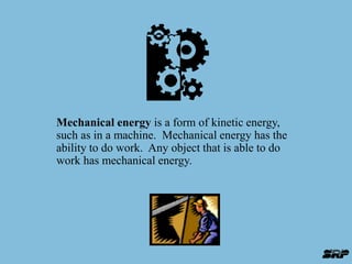 Mechanical energy is a form of kinetic energy, 
such as in a machine. Mechanical energy has the 
ability to do work. Any object that is able to do 
work has mechanical energy. 
 