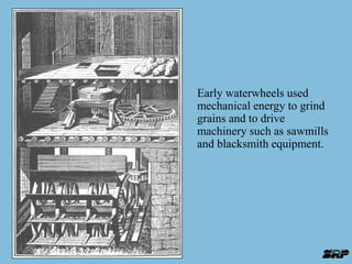 Early waterwheels used 
mechanical energy to grind 
grains and to drive 
machinery such as sawmills 
and blacksmith equipment. 
 