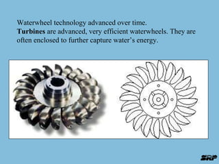 Waterwheel technology advanced over time. 
Turbines are advanced, very efficient waterwheels. They are 
often enclosed to further capture water’s energy. 
 