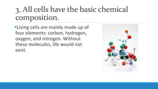 3. All cells have the basic chemical
composition.
Living cells are mainly made up of
four elements: carbon, hydrogen,
oxygen, and nitrogen. Without
these molecules, life would not
exist.
 