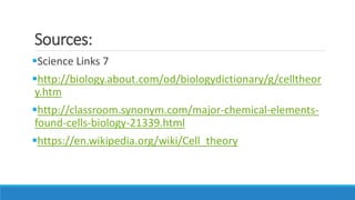 Sources:
Science Links 7
http://biology.about.com/od/biologydictionary/g/celltheor
y.htm
http://classroom.synonym.com/major-chemical-elements-
found-cells-biology-21339.html
https://en.wikipedia.org/wiki/Cell_theory
 