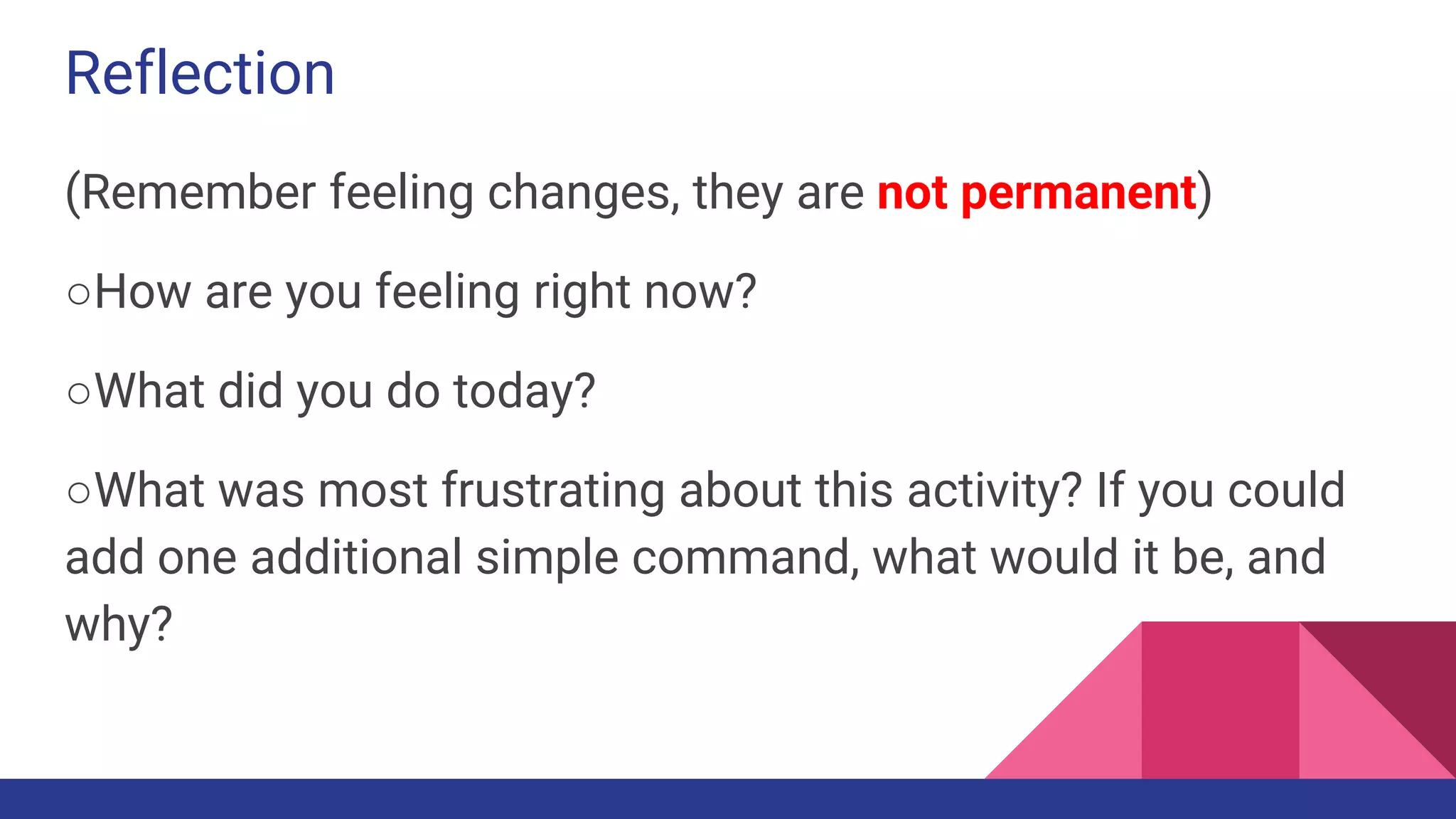 Reflection
(Remember feeling changes, they are not permanent)
○How are you feeling right now?
○What did you do today?
○What was most frustrating about this activity? If you could
add one additional simple command, what would it be, and
why?
 