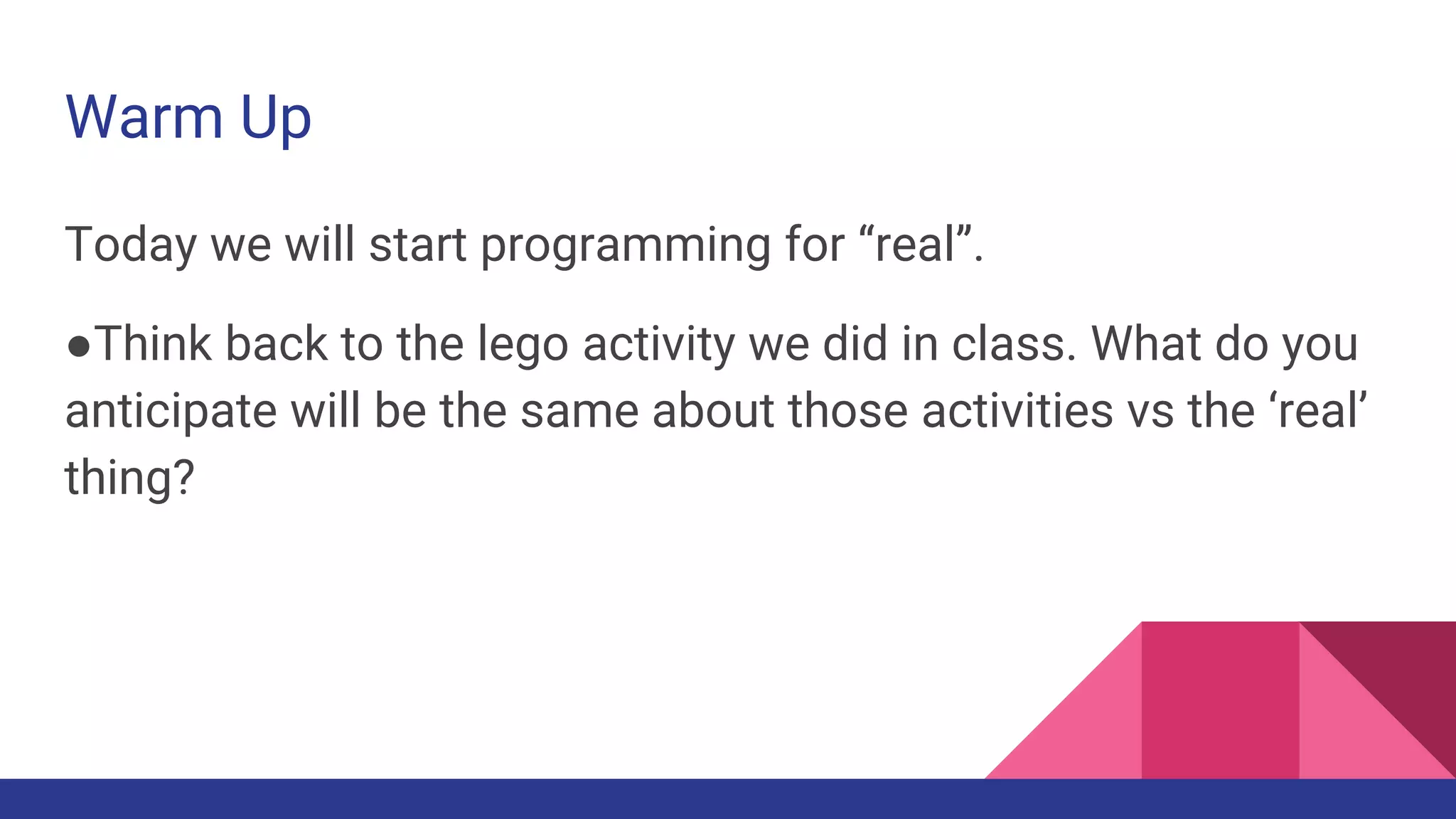 Warm Up
Today we will start programming for “real”.
●Think back to the lego activity we did in class. What do you
anticipate will be the same about those activities vs the ‘real’
thing?
 