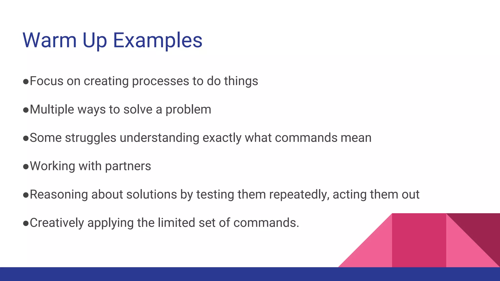 Warm Up Examples
●Focus on creating processes to do things
●Multiple ways to solve a problem
●Some struggles understanding exactly what commands mean
●Working with partners
●Reasoning about solutions by testing them repeatedly, acting them out
●Creatively applying the limited set of commands.
 