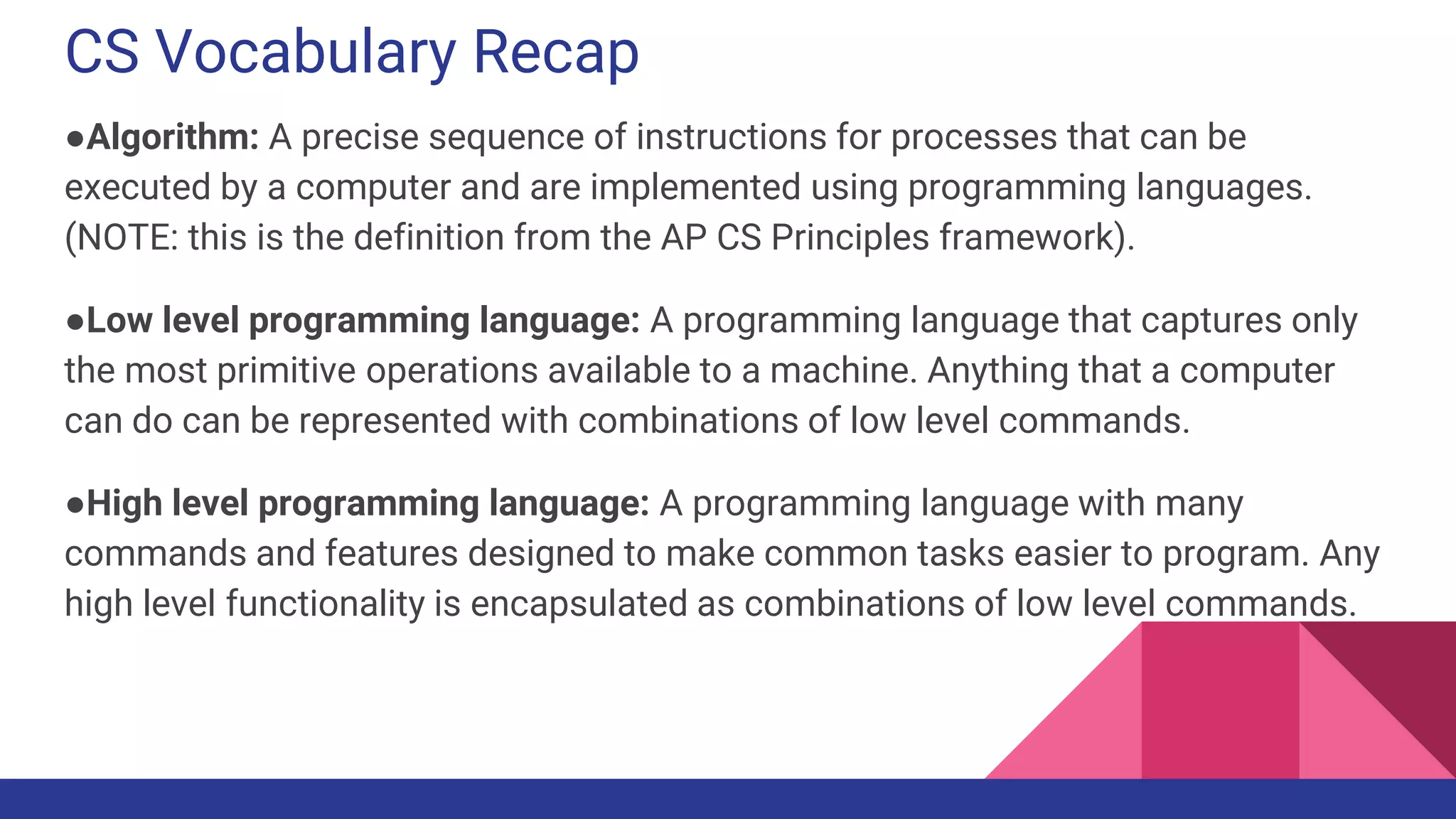 CS Vocabulary Recap
●Algorithm: A precise sequence of instructions for processes that can be
executed by a computer and are implemented using programming languages.
(NOTE: this is the definition from the AP CS Principles framework).
●Low level programming language: A programming language that captures only
the most primitive operations available to a machine. Anything that a computer
can do can be represented with combinations of low level commands.
●High level programming language: A programming language with many
commands and features designed to make common tasks easier to program. Any
high level functionality is encapsulated as combinations of low level commands.
 