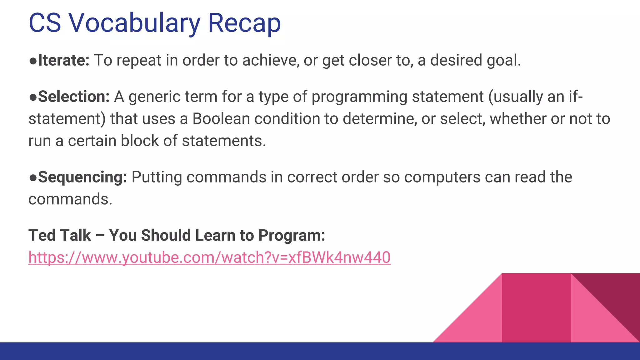 CS Vocabulary Recap
●Iterate: To repeat in order to achieve, or get closer to, a desired goal.
●Selection: A generic term for a type of programming statement (usually an if-
statement) that uses a Boolean condition to determine, or select, whether or not to
run a certain block of statements.
●Sequencing: Putting commands in correct order so computers can read the
commands.
Ted Talk – You Should Learn to Program:
https://www.youtube.com/watch?v=xfBWk4nw440
 