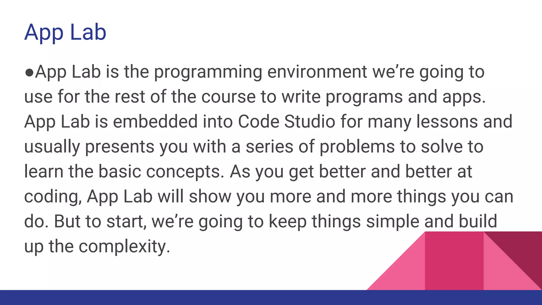 App Lab
●App Lab is the programming environment we’re going to
use for the rest of the course to write programs and apps.
App Lab is embedded into Code Studio for many lessons and
usually presents you with a series of problems to solve to
learn the basic concepts. As you get better and better at
coding, App Lab will show you more and more things you can
do. But to start, we’re going to keep things simple and build
up the complexity.
 