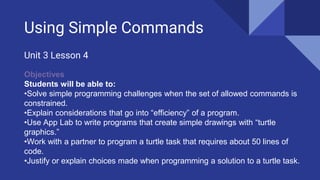 Using Simple Commands
Unit 3 Lesson 4
Objectives
Students will be able to:
•Solve simple programming challenges when the set of allowed commands is
constrained.
•Explain considerations that go into “efficiency” of a program.
•Use App Lab to write programs that create simple drawings with “turtle
graphics.”
•Work with a partner to program a turtle task that requires about 50 lines of
code.
•Justify or explain choices made when programming a solution to a turtle task.
 