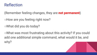 Reflection
(Remember feeling changes, they are not permanent)
○How are you feeling right now?
○What did you do today?
○What was most frustrating about this activity? If you could
add one additional simple command, what would it be, and
why?
 