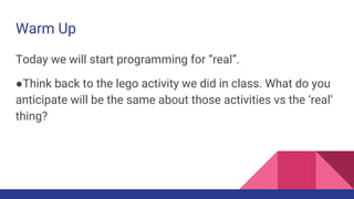 Warm Up
Today we will start programming for “real”.
●Think back to the lego activity we did in class. What do you
anticipate will be the same about those activities vs the ‘real’
thing?
 