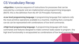 CS Vocabulary Recap
●Algorithm: A precise sequence of instructions for processes that can be
executed by a computer and are implemented using programming languages.
(NOTE: this is the definition from the AP CS Principles framework).
●Low level programming language: A programming language that captures only
the most primitive operations available to a machine. Anything that a computer
can do can be represented with combinations of low level commands.
●High level programming language: A programming language with many
commands and features designed to make common tasks easier to program. Any
high level functionality is encapsulated as combinations of low level commands.
 