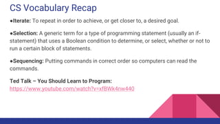 CS Vocabulary Recap
●Iterate: To repeat in order to achieve, or get closer to, a desired goal.
●Selection: A generic term for a type of programming statement (usually an if-
statement) that uses a Boolean condition to determine, or select, whether or not to
run a certain block of statements.
●Sequencing: Putting commands in correct order so computers can read the
commands.
Ted Talk – You Should Learn to Program:
https://www.youtube.com/watch?v=xfBWk4nw440
 