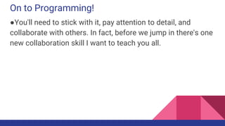 On to Programming!
●You'll need to stick with it, pay attention to detail, and
collaborate with others. In fact, before we jump in there's one
new collaboration skill I want to teach you all.
 