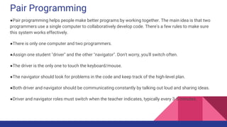 Pair Programming
●Pair programming helps people make better programs by working together. The main idea is that two
programmers use a single computer to collaboratively develop code. There's a few rules to make sure
this system works effectively.
●There is only one computer and two programmers.
●Assign one student "driver" and the other "navigator". Don't worry, you'll switch often.
●The driver is the only one to touch the keyboard/mouse.
●The navigator should look for problems in the code and keep track of the high-level plan.
●Both driver and navigator should be communicating constantly by talking out loud and sharing ideas.
●Driver and navigator roles must switch when the teacher indicates, typically every 3-5 minutes.
 