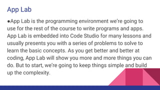 App Lab
●App Lab is the programming environment we’re going to
use for the rest of the course to write programs and apps.
App Lab is embedded into Code Studio for many lessons and
usually presents you with a series of problems to solve to
learn the basic concepts. As you get better and better at
coding, App Lab will show you more and more things you can
do. But to start, we’re going to keep things simple and build
up the complexity.
 