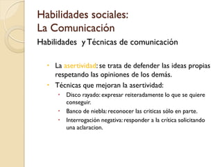 Habilidades sociales:
La Comunicación
Habilidades y Técnicas de comunicación

   La asertividad: se trata de defender las ideas propias
    respetando las opiniones de los demás.
   Técnicas que mejoran la asertividad:
      Disco rayado: expresar reiteradamente lo que se quiere
       conseguir.
      Banco de niebla: reconocer las criticas sólo en parte.
      Interrogación negativa: responder a la crítica solicitando
       una aclaracion.
 