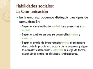 Habilidades sociales:
La Comunicación
   En la empresa podemos distinguir tres tipos de
    comunicación:
    ◦ Según el canal utilizado: verbal (oral y escrita) y no
      verbal.
    ◦ Según el ámbito en que se desarrolla: interna y
      externa.
    ◦ Según el grado de importancia: formal si se genera
      dentro de la propia estructura de la empresa y sigue
      los canales establecidos, informal si surge de forma
      espontánea entre los distintos trabajadores.
 