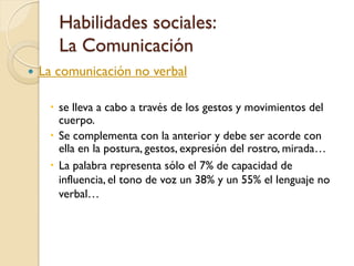 Habilidades sociales:
       La Comunicación
   La comunicación no verbal

      se lleva a cabo a través de los gestos y movimientos del
       cuerpo.
      Se complementa con la anterior y debe ser acorde con
       ella en la postura, gestos, expresión del rostro, mirada…
      La palabra representa sólo el 7% de capacidad de
       influencia, el tono de voz un 38% y un 55% el lenguaje no
       verbal…
 