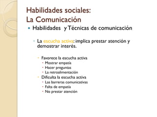 Habilidades sociales:
La Comunicación
   Habilidades y Técnicas de comunicación

    ◦ La escucha activa: implica prestar atención y
      demostrar interés.

       Favorece la escucha activa
         Mostrar empatía
         Hacer preguntas
         La retroalimentación
       Dificulta la escucha activa
         Las barreras comunicativas
         Falta de empatía
         No prestar atención
 