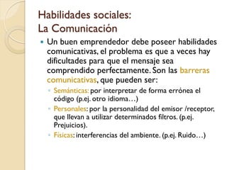 Habilidades sociales:
La Comunicación
   Un buen emprendedor debe poseer habilidades
    comunicativas, el problema es que a veces hay
    dificultades para que el mensaje sea
    comprendido perfectamente. Son las barreras
    comunicativas, que pueden ser:
    ◦ Semánticas: por interpretar de forma errónea el
      código (p.ej. otro idioma…)
    ◦ Personales: por la personalidad del emisor /receptor,
      que llevan a utilizar determinados filtros. (p.ej.
      Prejuicios).
    ◦ Físicas: interferencias del ambiente. (p.ej. Ruido…)
 
