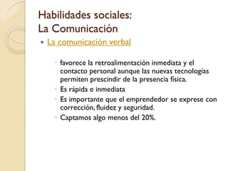 Habilidades sociales:
La Comunicación
   La comunicación verbal

      favorece la retroalimentación inmediata y el
       contacto personal aunque las nuevas tecnologías
       permiten prescindir de la presencia física.
      Es rápida e inmediata
      Es importante que el emprendedor se exprese con
       corrección, fluidez y seguridad.
      Captamos algo menos del 20%.
 