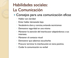 Habilidades sociales:
La Comunicación
   Consejos para una comunicación eficaz
    ◦   Hablar con claridad
    ◦   Evitar hablar demasiado bajo
    ◦   Vocabulario claro y conciso, evitando tecnicismos
    ◦   Demostrar seguridad en uno mismo
    ◦   Mantener la atención del interlocutor adaptándonos a sus
        intereses.
    ◦   Mantener el contacto visual
    ◦   Demostrar que sabemos escucharles
    ◦   Procurar terminar la interlocución en tono positivo.
    ◦   Cuidar la comunicación no verbal
 