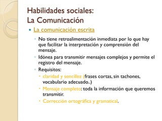 Habilidades sociales:
La Comunicación
   La comunicación escrita
    ◦ No tiene retroalimentación inmediata por lo que hay
      que facilitar la interpretación y comprensión del
      mensaje.
    ◦ Idónea para transmitir mensajes complejos y permite el
      registro del mensaje.
    ◦ Requisitos:
       claridad y sencillez (frases cortas, sin tachones,
        vocabulario adecuado..)
       Mensaje completo: toda la información que queremos
        transmitir.
       Corrección ortográfica y gramatical.
 