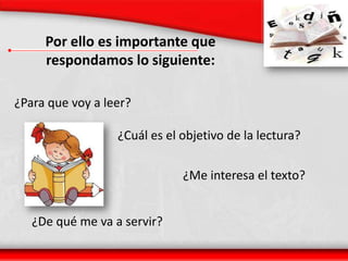 Por ello es importante que respondamos lo siguiente:¿Para que voy a leer?¿Cuál es el objetivo de la lectura?¿Me interesa el texto?¿De qué me va a servir?