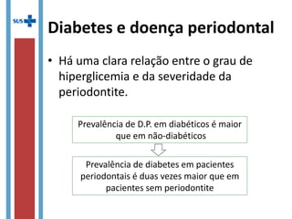 Diabetes e doença periodontal
• Há uma clara relação entre o grau de
hiperglicemia e da severidade da
periodontite.
Prevalência de D.P. em diabéticos é maior
que em não-diabéticos
Prevalência de diabetes em pacientes
periodontais é duas vezes maior que em
pacientes sem periodontite
 