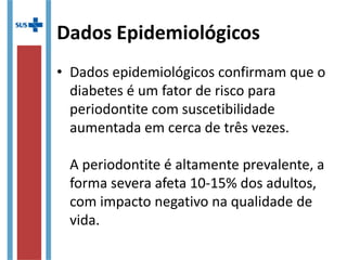 Dados Epidemiológicos
• Dados epidemiológicos confirmam que o
diabetes é um fator de risco para
periodontite com suscetibilidade
aumentada em cerca de três vezes.
A periodontite é altamente prevalente, a
forma severa afeta 10-15% dos adultos,
com impacto negativo na qualidade de
vida.
 