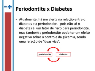 Periodontite x Diabetes
• Atualmente, há um alerta na relação entre o
diabetes e a periodontite, pois não só o
diabetes é um fator de risco para periodontite,
mas também a periodontite pode ter um efeito
negativo sobre o controle da glicemia, sendo
uma relação de “duas vias”.
periodontite diabetes
 