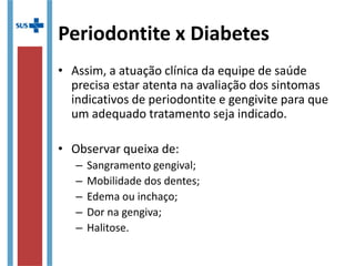 Periodontite x Diabetes
• Assim, a atuação clínica da equipe de saúde
precisa estar atenta na avaliação dos sintomas
indicativos de periodontite e gengivite para que
um adequado tratamento seja indicado.
• Observar queixa de:
– Sangramento gengival;
– Mobilidade dos dentes;
– Edema ou inchaço;
– Dor na gengiva;
– Halitose.
 