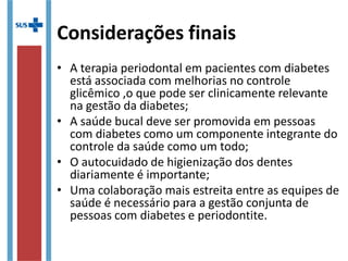 Considerações finais
• A terapia periodontal em pacientes com diabetes
está associada com melhorias no controle
glicêmico ,o que pode ser clinicamente relevante
na gestão da diabetes;
• A saúde bucal deve ser promovida em pessoas
com diabetes como um componente integrante do
controle da saúde como um todo;
• O autocuidado de higienização dos dentes
diariamente é importante;
• Uma colaboração mais estreita entre as equipes de
saúde é necessário para a gestão conjunta de
pessoas com diabetes e periodontite.
 