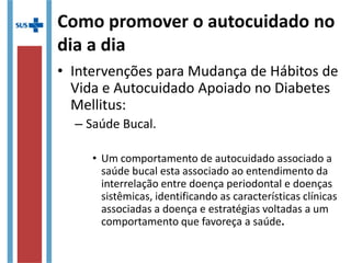 Como promover o autocuidado no
dia a dia
• Intervenções para Mudança de Hábitos de
Vida e Autocuidado Apoiado no Diabetes
Mellitus:
– Saúde Bucal.
• Um comportamento de autocuidado associado a
saúde bucal esta associado ao entendimento da
interrelação entre doença periodontal e doenças
sistêmicas, identificando as características clínicas
associadas a doença e estratégias voltadas a um
comportamento que favoreça a saúde.
 