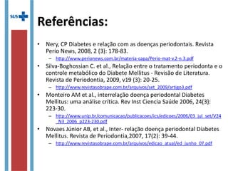 • Nery, CP Diabetes e relação com as doenças periodontais. Revista
Perio News, 2008, 2 (3): 178-83.
– http://www.perionews.com.br/materia-capa/Perio-mat-v.2-n.3.pdf
• Silva-Boghossian C. et al., Relação entre o tratamento periodonta e o
controle metabólico do Diabete Mellitus - Revisão de Literatura.
Revista de Periodontia, 2009, v19 (3): 20-25.
– http://www.revistasobrape.com.br/arquivos/set_2009/artigo3.pdf
• Monteiro AM et al., interrelação doença periodontal Diabetes
Mellitus: uma análise crítica. Rev Inst Ciencia Saúde 2006, 24(3):
223-30.
– http://www.unip.br/comunicacao/publicacoes/ics/edicoes/2006/03_jul_set/V24
_N3_2006_p223-230.pdf
• Novaes Júnior AB, et al., Inter- relação doença periodontal Diabetes
Mellitus. Revista de Periodontia,2007, 17(2): 39-44.
– http://www.revistasobrape.com.br/arquivos/edicao_atual/ed_junho_07.pdf
Referências:
 