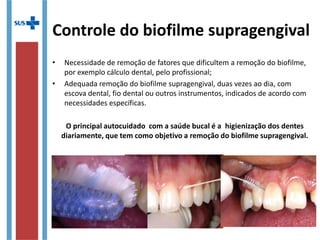 Controle do biofilme supragengival
• Necessidade de remoção de fatores que dificultem a remoção do biofilme,
por exemplo cálculo dental, pelo profissional;
• Adequada remoção do biofilme supragengival, duas vezes ao dia, com
escova dental, fio dental ou outros instrumentos, indicados de acordo com
necessidades específicas.
O principal autocuidado com a saúde bucal é a higienização dos dentes
diariamente, que tem como objetivo a remoção do biofilme supragengival.
 