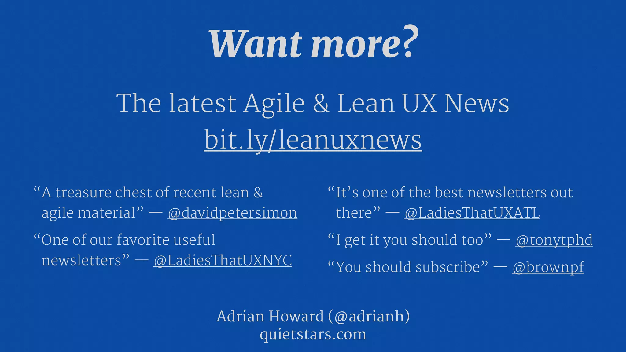 Want more?
The latest Agile & Lean UX News

bit.ly/leanuxnews
Adrian Howard (@adrianh)

quietstars.com
“A treasure chest of recent lean &
agile material” — @davidpetersimon

“One of our favorite useful
newsletters” — @LadiesThatUXNYC

“It’s one of the best newsletters out
there” — @LadiesThatUXATL 
“I get it you should too” — @tonytphd

“You should subscribe” — @brownpf
 