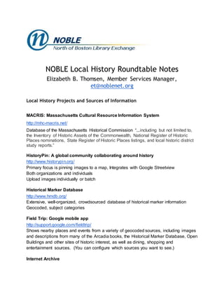NOBLE Local History Roundtable Notes
Elizabeth B. Thomsen, Member Services Manager,
et@noblenet.org
Local History Projects and Sources of Information
MACRIS: Massachusetts Cultural Resource Information System
http://mhc-macris.net/
Database of the Massachusetts Historical Commission “...including but not limited to,
the Inventory of Historic Assets of the Commonwealth, National Register of Historic
Places nominations, State Register of Historic Places listings, and local historic district
study reports.”
HistoryPin: A global community collaborating around history
http://www.historypin.org/
Primary focus is pinning images to a map, Integrates with Google Streetview
Both organizations and individuals
Upload images individually or batch
Historical Marker Database
http://www.hmdb.org/
Extensive, well-organized, crowdsourced database of historical marker information
Geocoded, subject categories
Field Trip: Google mobile app
http://support.google.com/fieldtrip/
Shows nearby places and events from a variety of geocoded sources, including images
and descriptions from many of the Arcadia books, the Historical Marker Database, Open
Buildings and other sites of historic interest, as well as dining, shopping and
entertainment sources. (You can configure which sources you want to see.)
Internet Archive
 