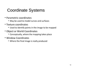 Coordinate Systems
• Parametric coordinates
• May be used to model curves and surfaces
• Texture coordinates
• Used to identify points in the image to be mapped
• Object or World Coordinates
• Conceptually, where the mapping takes place
• Window Coordinates
• Where the final image is really produced
12
 