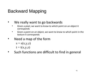 Backward Mapping
• We really want to go backwards
• Given a pixel, we want to know to which point on an object it
corresponds
• Given a point on an object, we want to know to which point in the
texture it corresponds
• Need a map of the form
s = s(x,y,z)
t = t(x,y,z)
• Such functions are difficult to find in general
15
 