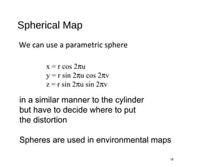 Spherical Map
We can use a parametric sphere
18
x = r cos 2πu
y = r sin 2πu cos 2πv
z = r sin 2πu sin 2πv
in a similar manner to the cylinder
but have to decide where to put
the distortion
Spheres are used in environmental maps
 