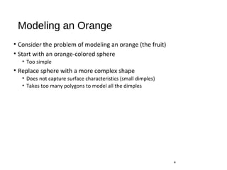 Modeling an Orange
• Consider the problem of modeling an orange (the fruit)
• Start with an orange-colored sphere
• Too simple
• Replace sphere with a more complex shape
• Does not capture surface characteristics (small dimples)
• Takes too many polygons to model all the dimples
4
 