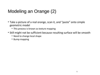 Modeling an Orange (2)
• Take a picture of a real orange, scan it, and “paste” onto simple
geometric model
• This process is known as texture mapping
• Still might not be sufficient because resulting surface will be smooth
• Need to change local shape
• Bump mapping
5
 