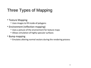 Three Types of Mapping
• Texture Mapping
• Uses images to fill inside of polygons
• Environment (reflection mapping)
• Uses a picture of the environment for texture maps
• Allows simulation of highly specular surfaces
• Bump mapping
• Emulates altering normal vectors during the rendering process
6
 