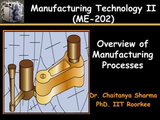 Manufacturing Technology II
(ME-202)
Overview of
Manufacturing
Processes
Dr. Chaitanya Sharma
PhD. IIT Roorkee
 