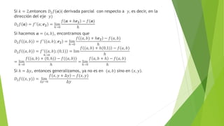 Si 𝑘 = 2,entonces 𝐷2𝑓 𝒂 ( derivada parcial con respecto a 𝑦, es decir, en la
dirección del eje 𝑦)
𝐷2𝑓 𝒂 = 𝑓′
𝑎; 𝒆𝟐 = lim
ℎ→0
𝑓 𝒂 + ℎ𝒆𝟐 − 𝑓(𝒂)
ℎ
Si hacemos 𝒂 = (𝑎, 𝑏), encontramos que
𝐷2𝑓 (𝑎, 𝑏) = 𝑓′
(𝑎, 𝑏); 𝒆𝟐 = lim
ℎ→0
𝑓 (𝑎, 𝑏) + ℎ𝒆𝟐 − 𝑓(𝑎, 𝑏)
ℎ
𝐷2𝑓 (𝑎, 𝑏) = 𝑓′
(𝑎, 𝑏); (0,1) = lim
ℎ→0
𝑓 (𝑎, 𝑏) + ℎ(0,1) − 𝑓(𝑎, 𝑏)
ℎ
= lim
ℎ→0
𝑓 (𝑎, 𝑏) + (0, ℎ) − 𝑓((𝑎, 𝑏))
ℎ
= lim
ℎ→0
𝑓 𝑎, 𝑏 + ℎ − 𝑓(𝑎, 𝑏)
ℎ
Si ℎ = ∆𝑦, entonces generalizamos, ya no es en (𝑎, 𝑏) sino en 𝑥, 𝑦 .
𝐷2𝑓 (𝑥, 𝑦) = lim
∆𝑦→0
𝑓 𝑥, 𝑦 + ∆𝑦 − 𝑓(𝑥, 𝑦)
∆𝑦
 