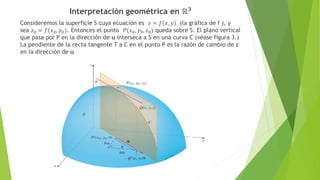 Interpretación geométrica en ℝ𝟑
Consideremos la superficie S cuya ecuación es 𝑧 = 𝑓 𝑥, 𝑦 (la gráfica de f ), y
sea 𝑧0 = 𝑓(𝑥0, 𝑦0). Entonces el punto 𝑃(𝑥0, 𝑦0, 𝑧0) queda sobre S. El plano vertical
que pasa por P en la dirección de u interseca a S en una curva C (véase figura 3.)
La pendiente de la recta tangente T a C en el punto P es la razón de cambio de z
en la dirección de u
 